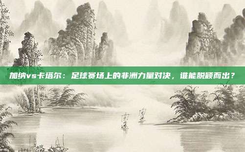 加纳vs卡塔尔:足球赛场上的非洲力量对决,谁能脱颖而出?