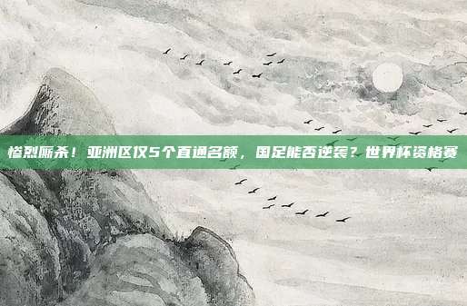 惨烈厮杀！亚洲区仅5个直通名额，国足能否逆袭？世界杯资格赛