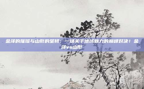 金泽的璀璨与山形的坚韧：一场关于地域魅力的巅峰对决！金泽vs山形