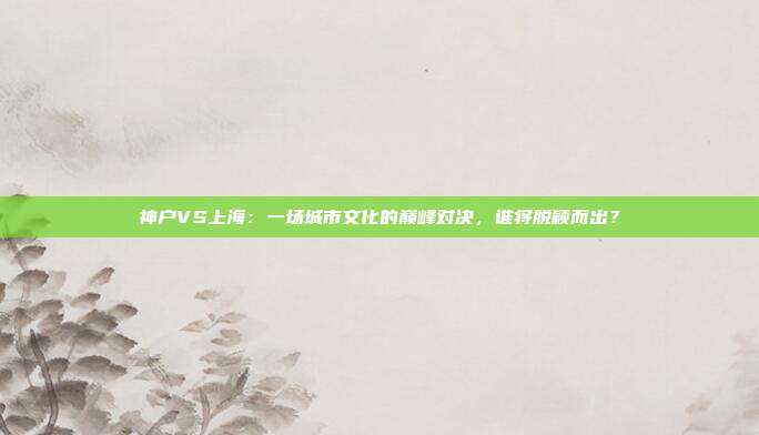 神户VS上海：一场城市文化的巅峰对决，谁将脱颖而出？