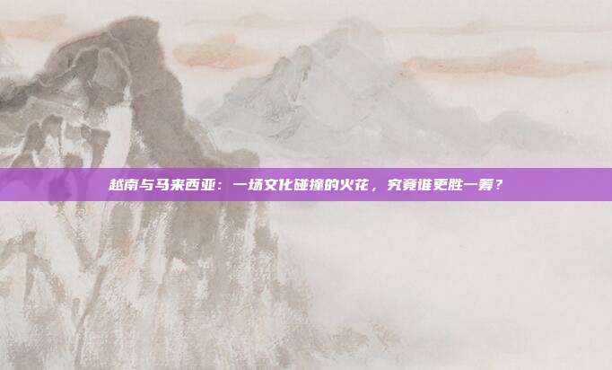 越南与马来西亚：一场文化碰撞的火花，究竟谁更胜一筹？