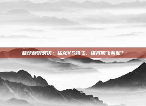 篮球巅峰对决：猛龙VS腾飞，谁将腾飞而起？