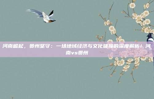 河南崛起,贵州坚守:一场地域经济与文化碰撞的深度解析!河南vs贵州