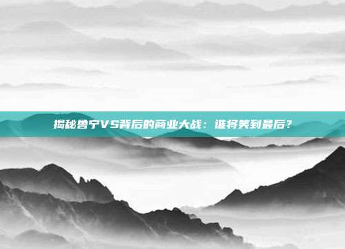 揭秘鲁宁VS背后的商业大战：谁将笑到最后？