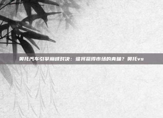 奥托汽车引擎巅峰对决：谁将赢得市场的青睐？奥托vs