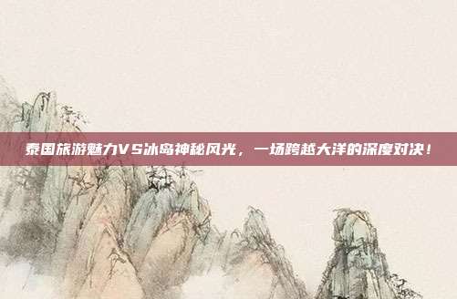 泰国旅游魅力VS冰岛神秘风光，一场跨越大洋的深度对决！