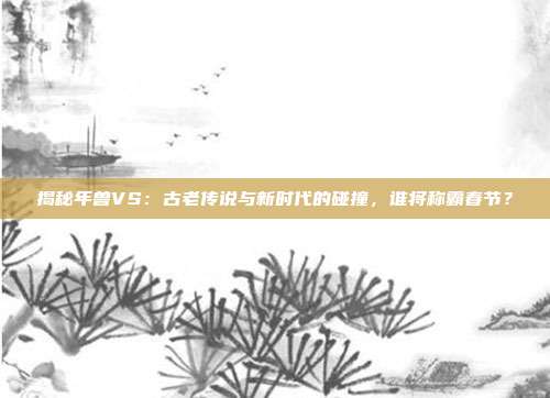 揭秘年兽VS:古老传说与新时代的碰撞,谁将称霸春节?