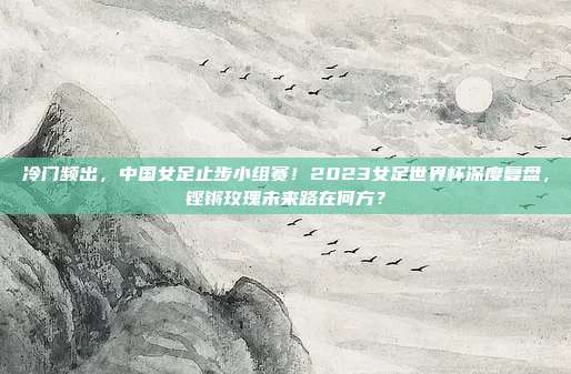 冷门频出，中国女足止步小组赛！2023女足世界杯深度复盘，铿锵玫瑰未来路在何方？