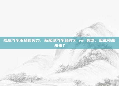 揭秘汽车市场新势力：新能源汽车品牌X vs 奥德，谁能领跑未来？