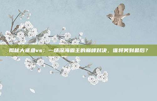 揭秘大鲨鱼vs：一场深海霸主的巅峰对决，谁将笑到最后？