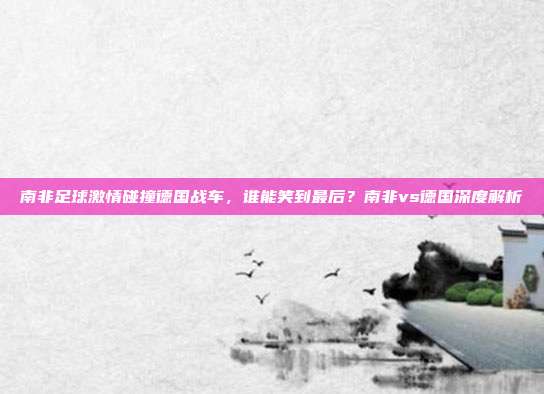 南非足球激情碰撞德国战车，谁能笑到最后？南非vs德国深度解析