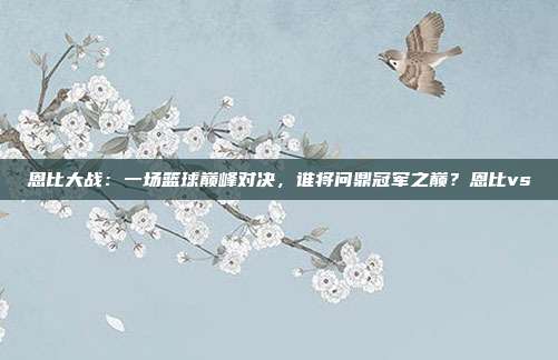 恩比大战：一场篮球巅峰对决，谁将问鼎冠军之巅？恩比vs