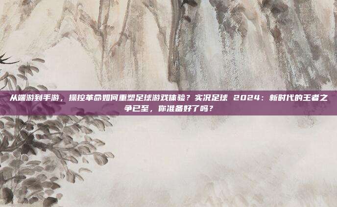 从端游到手游，操控革命如何重塑足球游戏体验？实况足球 2024：新时代的王者之争已至，你准备好了吗？