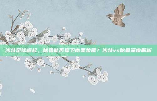 沙特足球崛起,秘鲁能否捍卫南美荣耀?沙特vs秘鲁深度解析