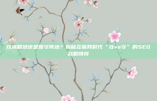 攻城略地还是固守阵地?揭秘互联网时代“攻vs守”的SEO战略博弈