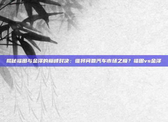 揭秘福田与金泽的巅峰对决:谁将问鼎汽车市场之巅?福田vs金泽