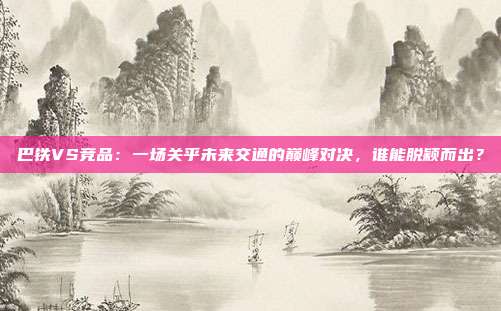 巴铁VS竞品:一场关乎未来交通的巅峰对决,谁能脱颖而出?