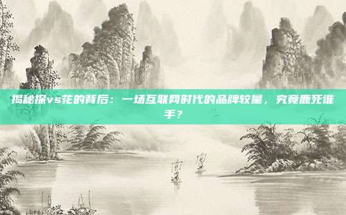 揭秘探vs花的背后:一场互联网时代的品牌较量,究竟鹿死谁手?