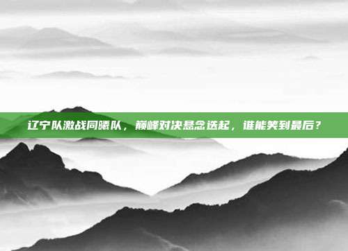 辽宁队激战同曦队，巅峰对决悬念迭起，谁能笑到最后？