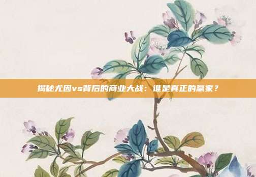 揭秘尤因vs背后的商业大战:谁是真正的赢家?