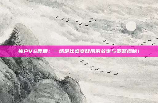 神户VS鹿角：一场足球盛宴背后的故事与策略揭秘！