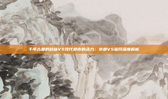 千年古都的韵味VS现代都市的活力:京都VS福冈深度解析