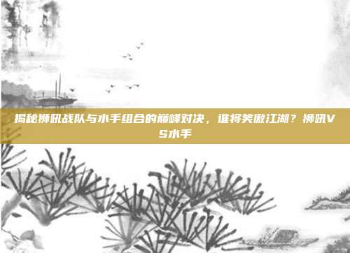揭秘狮吼战队与水手组合的巅峰对决，谁将笑傲江湖？狮吼VS水手