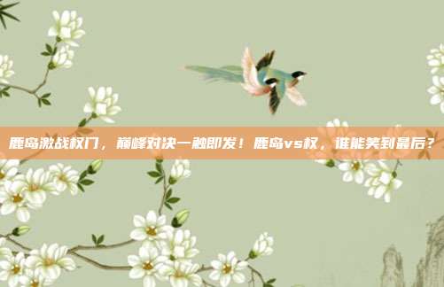 鹿岛激战权门,巅峰对决一触即发!鹿岛vs权,谁能笑到最后?