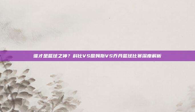 谁才是篮球之神?科比VS詹姆斯VS乔丹篮球比赛深度解析