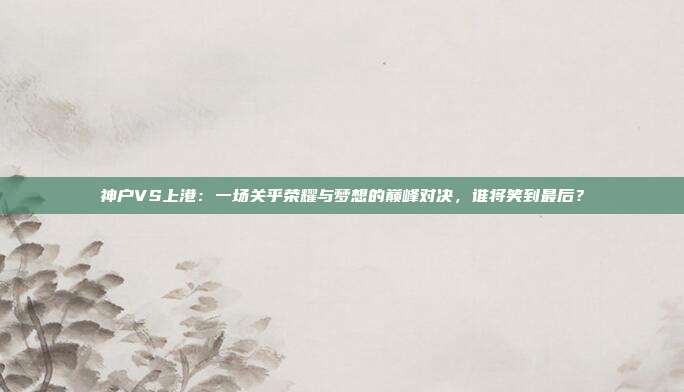 神户VS上港：一场关乎荣耀与梦想的巅峰对决，谁将笑到最后？
