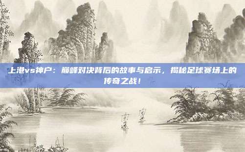 上港vs神户：巅峰对决背后的故事与启示，揭秘足球赛场上的传奇之战！