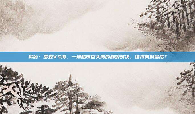 揭秘：罗森VS海，一场超市巨头间的巅峰对决，谁将笑到最后？