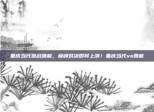 重庆当代激战鲁能，巅峰对决即将上演！重庆当代vs鲁能