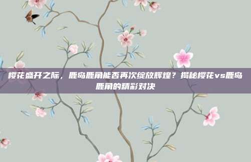 樱花盛开之际，鹿岛鹿角能否再次绽放辉煌？揭秘樱花vs鹿岛鹿角的精彩对决