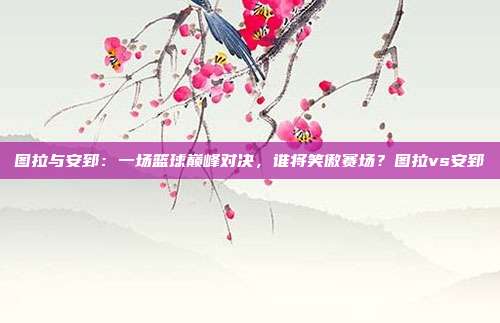 图拉与安郅：一场篮球巅峰对决，谁将笑傲赛场？图拉vs安郅