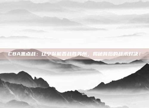 CBA焦点战：辽宁队能否战胜苏州，揭秘背后的战术对决！
