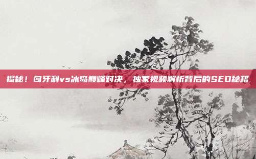 揭秘！匈牙利vs冰岛巅峰对决，独家视频解析背后的SEO秘籍