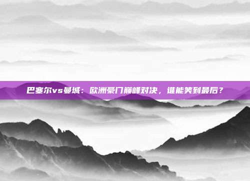 巴塞尔vs曼城：欧洲豪门巅峰对决，谁能笑到最后？