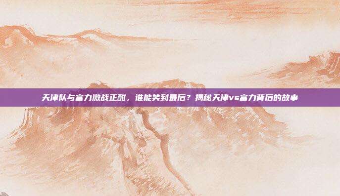 天津队与富力激战正酣，谁能笑到最后？揭秘天津vs富力背后的故事