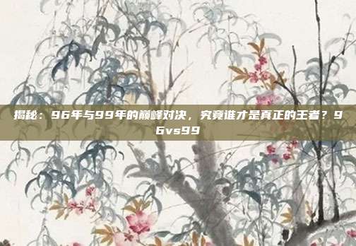 揭秘：96年与99年的巅峰对决，究竟谁才是真正的王者？96vs99