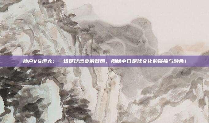 神户VS恒大：一场足球盛宴的背后，揭秘中日足球文化的碰撞与融合！