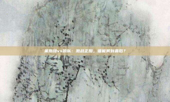 莱斯特vs狼队：激战正酣，谁能笑到最后？