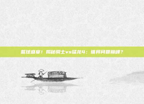 篮球盛宴！揭秘骑士vs猛龙4：谁将问鼎巅峰？