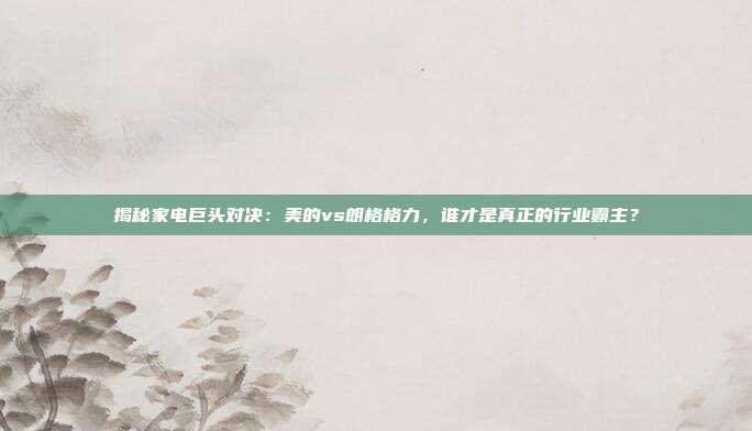 揭秘家电巨头对决:美的vs朗格格力,谁才是真正的行业霸主?