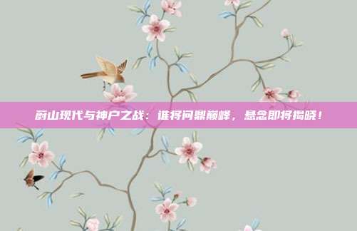 蔚山现代与神户之战：谁将问鼎巅峰，悬念即将揭晓！
