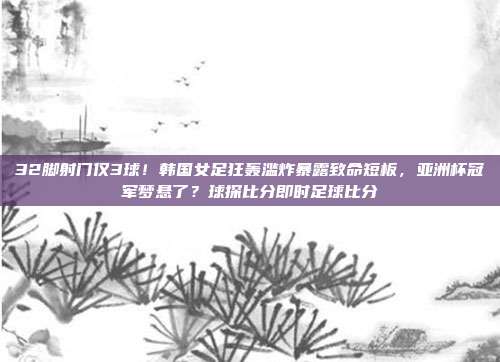 32脚射门仅3球！韩国女足狂轰滥炸暴露致命短板，亚洲杯冠军梦悬了？球探比分即时足球比分