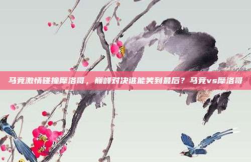 马竞激情碰撞摩洛哥，巅峰对决谁能笑到最后？马竞vs摩洛哥