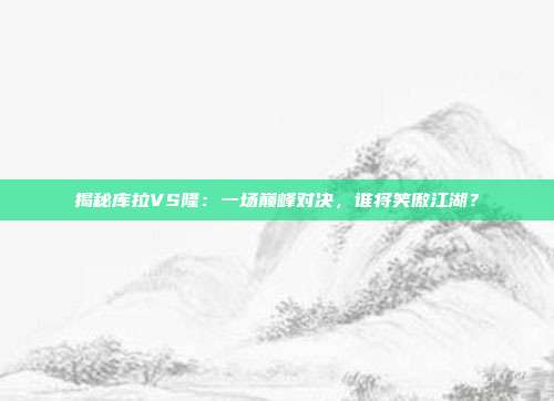 揭秘库拉VS隆：一场巅峰对决，谁将笑傲江湖？