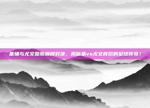 基辅与尤文图斯巅峰对决,揭秘基vs尤文背后的足球传奇!