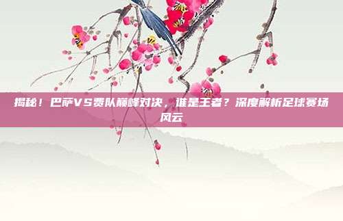 揭秘！巴萨VS费队巅峰对决，谁是王者？深度解析足球赛场风云